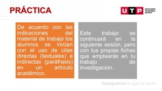 Datos/Observaciones
PRÁCTICA
De acuerdo con las
indicaciones del
material de trabajo los
alumnos se inician
con el uso de citas
directas (textuales) e
indirectas (paráfrasis)
en un artículo
académico.
Este trabajo se
continuará en la
siguiente sesión, pero
con tus propias fichas
que emplearás en tu
trabajo de
investigación.
 