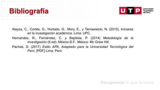 Datos/Observaciones
Alayza, C., Cortés, G., Hurtado, G., Mory, E., y Tarnawiecki, N. (2010). Iniciarse
en la investigación académica. Lima: UPC.
Hernandez, R., Fernández, C. y Baptista, P. (2014) Metodología de la
investigación (6 ed). México D.F.. México: Mc Graw Hill.
Pachas, D. (2017) Estilo APA, Adaptado para la Universidad Tecnológica del
Perú. [PDF] Lima, Perú
Bibliografía
 