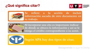 Datos/Observaciones
¿Qué significa citar?
Se refiere a la acción de incluir
información sacada de otro documento en
tu trabajo.
Al incorporar una cita es importante indicar
de dónde se obtuvo la información y así se le
otorga el crédito correspondiente a su autor.
Según APA hay dos tipos de citas.
 