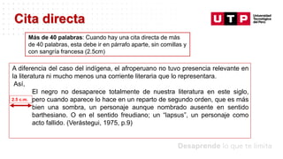 Datos/Observaciones
A diferencia del caso del indígena, el afroperuano no tuvo presencia relevante en
la literatura ni mucho menos una corriente literaria que lo representara.
Así,
El negro no desaparece totalmente de nuestra literatura en este siglo,
pero cuando aparece lo hace en un reparto de segundo orden, que es más
bien una sombra, un personaje aunque nombrado ausente en sentido
barthesiano. O en el sentido freudiano; un “lapsus”, un personaje como
acto fallido. (Verástegui, 1975, p.9)
Cita directa
2.5 c.m.
Más de 40 palabras: Cuando hay una cita directa de más
de 40 palabras, esta debe ir en párrafo aparte, sin comillas y
con sangría francesa (2.5cm)
 