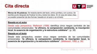 Datos/Observaciones
Basada en el autor
Desde esta perspectiva, Mafessoli (1999) identifica cinco rasgos centrales de las
comunidades emocionales: “lo efímero, la composición cambiante, la inscripción
local, la ausencia de organización y la estructura cotidiana”. (p. 38)
Basada en el texto
Desde esta perspectiva, existen cinco rasgos centrales de las comunidades
emocionales: “lo efímero, la composición cambiante, la inscripción local, la
ausencia de organización y la estructura cotidiana”. (Mafessoli, 1999, p. 38)
Cita directa
Menos de 40 palabras: Se redacta dentro del texto, entre comillas y sin cursiva. Se
escribe punto después de finalizar la cita y todos los datos. En el caso de estas citas,
se pueden presentar de dos formas: basada en el autor o en el texto
 
