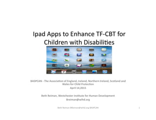 Ipad	
  Apps	
  to	
  Enhance	
  TF-­‐CBT	
  for	
  
Children	
  with	
  Disabili;es	
  
BASPCAN	
  -­‐	
  The	
  Associa1on	
  of	
  England,	
  Ireland,	
  Northern	
  Ireland,	
  Scotland	
  and	
  
Wales	
  for	
  Child	
  Protec1on	
  	
  
April	
  14,2015	
  
Beth	
  Reiman,	
  Westchester	
  Ins1tute	
  for	
  Human	
  Development	
  
Breiman@wihd.org	
  
1	
  Beth	
  Reiman	
  BReiman@wihd.org	
  BASPCAN	
  
 