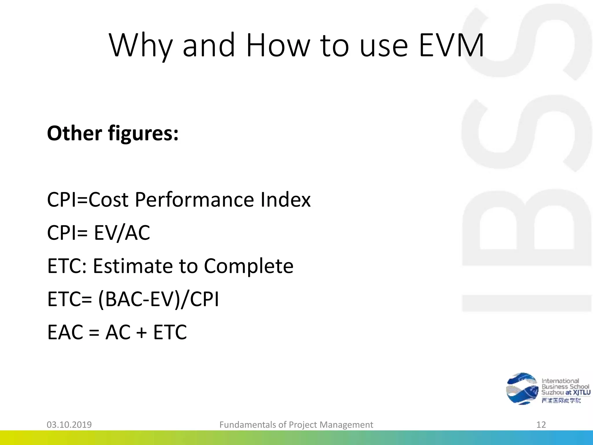 Why and How to use EVM
Other figures:
CPI=Cost Performance Index
CPI= EV/AC
ETC: Estimate to Complete
ETC= (BAC-EV)/CPI
EAC = AC + ETC
03.10.2019 Fundamentals of Project Management 12
 