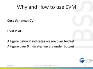 Why and How to use EVM
Cost Variance: CV
CV=EV-AC
A figure below 0 indicates we are over budget
A figure over 0 indicates we are under budget
03.10.2019 Fundamentals of Project Management 11
 