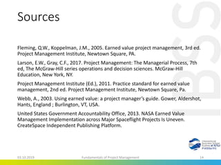 Sources
Fleming, Q.W., Koppelman, J.M., 2005. Earned value project management, 3rd ed.
Project Management Institute, Newtown Square, PA.
Larson, E.W., Gray, C.F., 2017. Project Management: The Managerial Process, 7th
ed, The McGraw-Hill series operations and decision sciences. McGraw-Hill
Education, New York, NY.
Project Management Institute (Ed.), 2011. Practice standard for earned value
management, 2nd ed. Project Management Institute, Newtown Square, Pa.
Webb, A., 2003. Using earned value: a project manager’s guide. Gower, Aldershot,
Hants, England ; Burlington, VT, USA.
United States Government Accountability Office, 2013. NASA Earned Value
Management Implementation across Major Spaceflight Projects Is Uneven.
CreateSpace Independent Publishing Platform.
03.10.2019 Fundamentals of Project Management 14
 