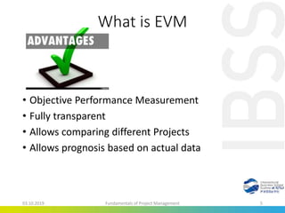 What is EVM
• Objective Performance Measurement
• Fully transparent
• Allows comparing different Projects
• Allows prognosis based on actual data
03.10.2019 Fundamentals of Project Management 5
 