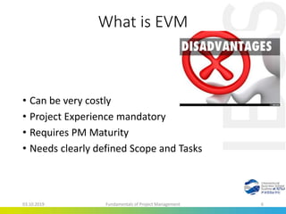 What is EVM
• Can be very costly
• Project Experience mandatory
• Requires PM Maturity
• Needs clearly defined Scope and Tasks
03.10.2019 Fundamentals of Project Management 6
 