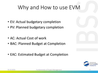 Why and How to use EVM
• EV: Actual budgetary completion
• PV: Planned budgetary completion
• AC: Actual Cost of work
• BAC: Planned Budget at Completion
• EAC: Estimated Budget at Completion
03.10.2019 Fundamentals of Project Management 9
 
