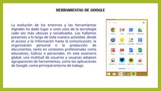 HERRAMIENTAS DE GOOGLE
La evolución de los entornos y las herramientas
digitales ha dado lugar a unos usos de la tecnología
cada vez más ubicuos y socializados. Los hallamos
presentes a lo largo de toda nuestra actividad, desde
el acceso a la información hasta la comunicación, la
organización personal o la producción de
documentos, tanto en contextos profesionales como
educativos, lúdicos o personales. En este escenario
global, una multitud de usuarios y usuarias adoptan
agrupaciones de herramientas, como las aplicaciones
de Google, como principal entorno de trabajo.
 