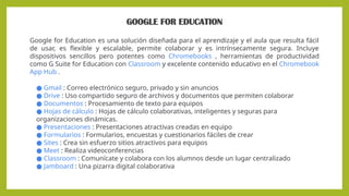GOOGLE FOR EDUCATION
Google for Education es una solución diseñada para el aprendizaje y el aula que resulta fácil
de usar, es flexible y escalable, permite colaborar y es intrínsecamente segura. Incluye
dispositivos sencillos pero potentes como Chromebooks , herramientas de productividad
como G Suite for Education con Classroom y excelente contenido educativo en el Chromebook
App Hub .
● Gmail : Correo electrónico seguro, privado y sin anuncios
● Drive : Uso compartido seguro de archivos y documentos que permiten colaborar
● Documentos : Procesamiento de texto para equipos
● Hojas de cálculo : Hojas de cálculo colaborativas, inteligentes y seguras para
organizaciones dinámicas.
● Presentaciones : Presentaciones atractivas creadas en equipo
● Formularios : Formularios, encuestas y cuestionarios fáciles de crear
● Sites : Crea sin esfuerzo sitios atractivos para equipos
● Meet : Realiza videoconferencias
● Classroom : Comunícate y colabora con los alumnos desde un lugar centralizado
● Jamboard : Una pizarra digital colaborativa
 