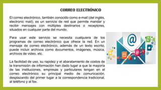 CORREO ELECTRÓNICO
El correo electrónico, también conocido como e-mail (del inglés,
electronic mail); es un servicio de red que permite mandar y
recibir mensajes con múltiples destinarios o receptores,
situados en cualquier parte del mundo.
Para usar este servicio se necesita cualquiera de los
programas de correo electrónico que ofrece la red. En un
mensaje de correo electrónico, además de un texto escrito,
puede incluir archivos como documentos, imágenes, música,
archivos de video, etc.
La facilidad de uso, su rapidez y el abaratamiento de costos de
la transmisión de información han dado lugar a que la mayoría
de las instituciones, empresas y particulares tengan en el
correo electrónico su principal medio de comunicación,
desplazando del primer lugar a la correspondencia tradicional,
al teléfono y al fax.
 
