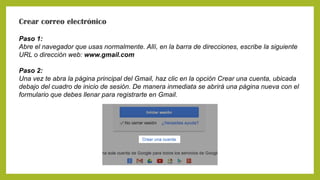 Crear correo electrónico
Paso 1:
Abre el navegador que usas normalmente. Allí, en la barra de direcciones, escribe la siguiente
URL o dirección web: www.gmail.com
Paso 2:
Una vez te abra la página principal del Gmail, haz clic en la opción Crear una cuenta, ubicada
debajo del cuadro de inicio de sesión. De manera inmediata se abrirá una página nueva con el
formulario que debes llenar para registrarte en Gmail.
 