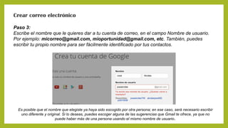 Crear correo electrónico
Paso 3:
Escribe el nombre que le quieres dar a tu cuenta de correo, en el campo Nombre de usuario.
Por ejemplo: micorreo@gmail.com, mioportunidad@gmail.com, etc. También, puedes
escribir tu propio nombre para ser fácilmente identificado por tus contactos.
Es posible que el nombre que elegiste ya haya sido escogido por otra persona; en ese caso, será necesario escribir
uno diferente y original. Si lo deseas, puedes escoger alguna de las sugerencias que Gmail te ofrece, ya que no
puede haber más de una persona usando el mismo nombre de usuario.
 