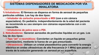 SISTEMAS DISPENSADORES DE MEDICACIÓN POR VÍA
INHALATORIA
1. Inhaladores: El fármaco se dispersa en forma de aerosol de pequeñas
partículas sólidas. Los hay de dos tipos:
• Inhalador de cartucho presurizado o MDI (con o sin cámara
espaciadora). En pediatría, independientemente de la edad del paciente
se recomienda su uso siempre con cámaras espaciadoras con o sin
mascarilla.
• Inhaladores de polvo seco o PDI.
2. Nebulizadores: Generan aerosoles de partículas líquidas en un gas. Los
hay de dos tipos:
• Tipo “jet” o neumáticos: Convierten un líquido en pequeñas gotas
(atomización), mediante la fuerza de un gas presurizado.
• Ultrasónicos: Utilizan un cristal piezoeléctrico para convertir la energía
eléctrica en ondas ultrasónicas de alta frecuencia (> 1 MHz) que pasan a
través de la solución generando un aerosol en su superficie.
 