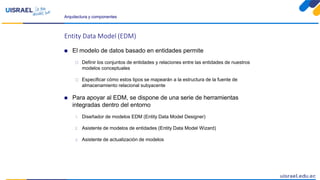 Arquitectura y componentes
Entity Data Model (EDM)
 El modelo de datos basado en entidades permite
 Definir los conjuntos de entidades y relaciones entre las entidades de nuestros
modelos conceptuales
 Especificar cómo estos tipos se mapearán a la estructura de la fuente de
almacenamiento relacional subyacente
 Para apoyar al EDM, se dispone de una serie de herramientas
integradas dentro del entorno
1. Diseñador de modelos EDM (Entity Data Model Designer)
2. Asistente de modelos de entidades (Entity Data Model Wizard)
3. Asistente de actualización de modelos
 