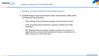 Arquitectura y componentes > Entity Data Model (EDM)
1. Diseñador de modelos EDM (Entity Data Model Designer)
 El EDM designer opera sobre ficheros edmx. Estos ficheros (XML) están
formados por tres secciones:
 SSDL (Storage Schema Definition Language): estructura física de la BD
 CSDL (Conceptual Schema Definition Language): entidades del modelo
conceptual
 MSL (Mapping Schema Language): también conocida como sección C-S,
especifica cómo se relacionan las entidades del modelo conceptual con las
tablas, columnas, etc. del modelo físico
 