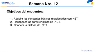 Objetivos del encuentro:
1. Adquirir los conceptos básicos relacionados con NET.
2. Reconocer las características de .NET.
3. Conocer la historia de .NET
Semana Nro. 12
 