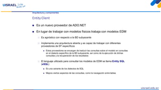Arquitectura y componentes
Entity Client
 Es un nuevo proveedor de ADO.NET
 En lugar de trabajar con modelos físicos trabaja con modelos EDM
 Es agnóstico con respecto a la BD subyacente
 Implementa una arquitectura abierta y es capaz de trabajar con diferentes
proveedores de EF específicos
 Estos proveedores se encargan de traducir las consultas sobre el modelo en consultas
en el dialecto específico de la BD subyacente, así como de la ejecución de dichas
consultas y la recuperación de los resultados
 El lenguaje utilizado para consultar los modelos de EDM se llama Entity SQL
(eSQL)
 Es una variante de los dialectos de SQL
 Mejora ciertos aspectos de las consultas, como la navegación entre tablas
 