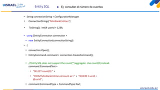 Entity SQL
• String connectionString = ConfigurationManager.
• ConnectionStrings["MiniBankEntities"]
• ToString(); Int64 userId = 1234;
• using (EntityConnection connection =
• new EntityConnection(connectionString))
• {
• connection.Open();
• EntityCommand command = connection.CreateCommand();
• //Entity SQL does not support the count(*) aggregate. Use count(0) instead.
command.CommandText =
• "SELECT count(0) " +
• "FROM MiniBankEntities.Account as t " + "WHERE t.usrId =
@usrId";
• command.CommandType = CommandType.Text;
 Ej: consultar el número de cuentas
 