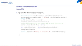 Arquitectura y componentes > Entity Client
Entity SQL
 Ej: consultar el número de cuentas (cont.)
EntityParameter usrIdParameter = command CreateParameter();
usrIdParameter.ParameterName = "usrId"; usrIdParameter.DbType =
DbType.Int64;
usrIdParameter.Value = userId;
command.Parameters.Add(usrIdParameter);
/* It caches the query plan of the SQL dialect generated */
command.EnablePlanCaching = true;
int numberOfAccounts = (int)command.ExecuteScalar();
connection.Close();
Console.WriteLine("Number of Accounts: " + numberOfAccounts);
}
 
