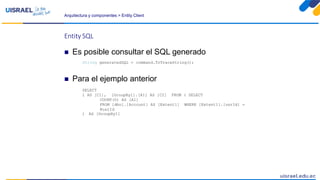 Arquitectura y componentes > Entity Client
Entity SQL
 Es posible consultar el SQL generado
String generatedSQL = command.ToTraceString();
 Para el ejemplo anterior
SELECT
1 AS [C1], [GroupBy1].[A1] AS [C2] FROM ( SELECT
COUNT(0) AS [A1]
FROM [dbo].[Account] AS [Extent1] WHERE [Extent1].[usrId] =
@usrId
) AS [GroupBy1]
 