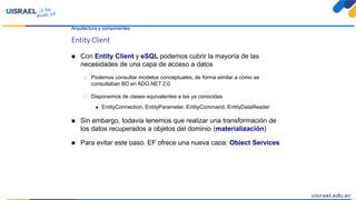 Arquitectura y componentes
Entity Client
 Con Entity Client y eSQL podemos cubrir la mayoría de las
necesidades de una capa de acceso a datos
 Podemos consultar modelos conceptuales, de forma similar a cómo se
consultaban BD en ADO.NET 2.0
 Disponemos de clases equivalentes a las ya conocidas
 EntityConnection, EntityParameter, EntityCommand, EntityDataReader
 Sin embargo, todavía tenemos que realizar una transformación de
los datos recuperados a objetos del dominio (materialización)
 Para evitar este paso, EF ofrece una nueva capa: Object Services
 