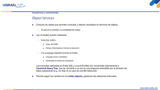 Arquitectura y componentes
Object Services
 Conjunto de clases que permiten consultar y obtener resultados en términos de objetos
 Se reduce la cantidad y la complejidad del código
 Las consultas pueden realizarse
 Entity SQL (eSQL)
 Indep. del SGBD
 Strings (Interpretados en tiempo de ejecución)
 Linq (Language Integrated Queries) to Entities
 Lenguaje común y semántico
 Interpretado en tiempo de compilación
Las consultas realizadas en Entity SQL y Linq-to-Entities son convertidas internamente a
Canonical Query Tree, que se convierte a su vez en una pregunta entendible por el almacén de
datos subyacente (e.g., en SQL en el caso de una BD relacional)
 Permite seguir los cambios en los entity objects y gestionar las relaciones entre ellos
 