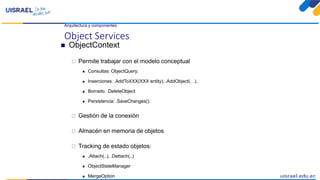 Arquitectura y componentes
Object Services
 ObjectContext
 Permite trabajar con el modelo conceptual
 Consultas: ObjectQuery;
 Inserciones: .AddToXXX(XXX entity); .AddObject(…),
 Borrado: .DeleteObject
 Persistencia: .SaveChanges();
 Gestión de la conexión
 Almacén en memoria de objetos
 Tracking de estado objetos:
 .Attach(..), .Dettach(..)
 ObjectStateManager
 MergeOption
 