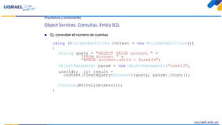 Arquitectura y componentes
Object Services. Consultas. Entity SQL
 Ej: consultar el número de cuentas
using (MiniBankEntities context = new MiniBankEntities())
{
String query = "SELECT VALUE account " +
"FROM Account " +
"WHERE account.usrId = @userId";
ObjectParameter param = new ObjectParameter("userId",
userId); int result =
context.CreateQuery<Account>(query, param).Count();
Console.WriteLine(result);
}
 