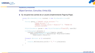 Arquitectura y componentes
Object Services. Consultas. Entity SQL
 Ej: recuperar las cuentas de un usuario (implementando Page-by-Page)
using (MiniBankEntities context = new MiniBankEntities())
{
String query = "SELECT value account " +
"FROM Account " +
"WHERE account.usrId = @userId " + "ORDER BY
account.accId";
ObjectParameter param = new ObjectParameter("userId", userId);
List<Account> accounts =
context.CreateQuery<Account>(query, param).
Execute(MergeOption NoTracking) Skip(startIndex)
Take(count).ToList();
foreach (Account a in accounts)
{
Console.WriteLine(a.accId + ", " + a.balance);
}
}
 