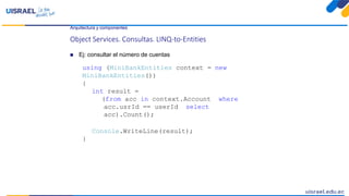 Arquitectura y componentes
Object Services. Consultas. LINQ-to-Entities
 Ej: consultar el número de cuentas
using (MiniBankEntities context = new
MiniBankEntities())
{
int result =
(from acc in context.Account where
acc.usrId == userId select
acc).Count();
Console.WriteLine(result);
}
 