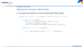 Arquitectura y componentes
Object Services. Consultas. LINQ-to-Entities
 Ej: recuperar las cuentas de un usuario (implementando Page-by-Page)
using (MiniBankEntities context = new MiniBankEntities())
{
List<Account> accounts =
(from a in context.Account where a.usrId
== userId orderby a.accId
select a).Skip(startIndex).Take(count).ToList();
foreach (Account a in accounts)
{
Console.WriteLine(a.accId + ", " + a.balance);
}
 