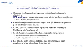 Implementación de DAOs con Entity Framework
 Siguiendo el enfoque visto en la primera parte de la asignatura, se ha
diseñado un
DAO genérico con las operaciones comunes a todas las clases persistentes:
 Create, Find, Exists, Update, Remove
 Cada entidad persistente tendrá su propio DAO, que extenderá el genérico
para añadir operaciones propias
 El DAO genérico se encuentra en el proyecto ModelUtil, utilizado por
MiniBank y MiniPortal como .dll
 La interfaz parametrizada del DAO genérico recibe 2 argumentos:
 E, es la clase persistente para la que se implementará el DAO
 PK, define el tipo del identificador de la clase persistente
 Los métodos están definidos en base a esos parámetros y no están
acoplados a ninguna tecnología de persistencia
 