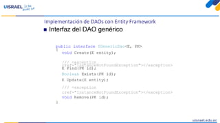 Implementación de DAOs con Entity Framework
 Interfaz del DAO genérico
public interface IGenericDao<E, PK>
{
void Create(E entity);
/// <exception
cref="InstanceNotFoundException"></exception>
E Find(PK id);
Boolean Exists(PK id);
E Update(E entity);
/// <exception
cref="InstanceNotFoundException"></exception>
void Remove(PK id);
}
 