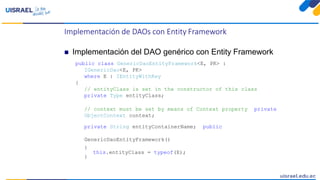 Implementación de DAOs con Entity Framework
 Implementación del DAO genérico con Entity Framework
public class GenericDaoEntityFramework<E, PK> :
IGenericDao<E, PK>
where E : IEntityWithKey
{
// entityClass is set in the constructor of this class
private Type entityClass;
// context must be set by means of Context property private
ObjectContext context;
private String entityContainerName; public
GenericDaoEntityFramework()
{
this.entityClass = typeof(E);
}
 