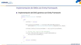 Implementación de DAOs con Entity Framework
 Implementación del DAO genérico con Entity Framework
[Dependency]
public ObjectContext Context
{
set
{
context = value;
entityContainerName = (context.MetadataWorkspace
GetItems<EntityContainer>(DataSpace.CSpace))[0].Name;
context.DefaultContainerName = entityContainerName;
// Forces the load of the metadata
context.MetadataWorkspace.LoadFromAssembly(
entityClass.Assembly);
}
get
{
return context;
}
}
 