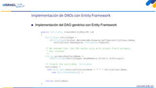 Implementación de DAOs con Entity Framework
 Implementación del DAO genérico con Entity Framework
public EntityKey CreateEntityKey(PK id)
{
EntityType entityType =
(EntityType)context.MetadataWorkspace.GetType(entityClass.Name,
entityClass.Namespace, DataSpace.CSpace);
/* We assume that the DAO works only with single field primary
* key classes
*/
String primaryKeyFieldName =
((EntityType)entityType).KeyMembers.First().ToString();
// Create the entityKey EntityKey
entityKey =
new EntityKey(entityContainerName + "." + entityClass.Name,
new EntityKeyMember[] {
return entityKey;
}
 
