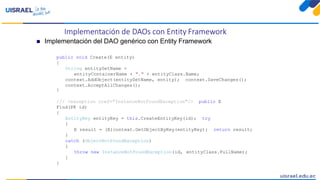 Implementación de DAOs con Entity Framework
 Implementación del DAO genérico con Entity Framework
public void Create(E entity)
{
String entitySetName =
entityContainerName + "." + entityClass.Name;
context.AddObject(entitySetName, entity); context.SaveChanges();
context.AcceptAllChanges();
}
/// <exception cref="InstanceNotFoundException"/> public E
Find(PK id)
{
EntityKey entityKey = this.CreateEntityKey(id); try
{
E result = (E)context.GetObjectByKey(entityKey); return result;
}
catch (ObjectNotFoundException)
{
throw new InstanceNotFoundException(id, entityClass.FullName);
}
}
 