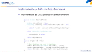 Implementación de DAOs con Entity Framework
 Implementación del DAO genérico con Entity Framework
public Boolean Exists(PK id)
{
Boolean objectFound = true;
EntityKey entityKey = this.CreateEntityKey(id); try
{
object result = context.GetObjectByKey(entityKey);
}
catch (ObjectNotFoundException)
{
objectFound = false;
}
return objectFound;
}
public E Update(E entity)
{
// Last Updates are sent to database
context.Refresh(RefreshMode.ClientWins, entity);
context.SaveChanges(); context.AcceptAllChanges();
return (E)context.GetObjectByKey(entity.EntityKey);
}
 