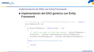 Implementación de DAOs con Entity Framework
 Implementación del DAO genérico con Entity
Framework
/// <exception cref="InstanceNotFoundException"/> public
void Remove(PK id)
{
E objectToRemove = default(E); try
{
// First we need to find the object objectToRemove =
Find(id); context.DeleteObject(objectToRemove);
context.SaveChanges(); context.AcceptAllChanges();
}
catch (InstanceNotFoundException)
{
throw;
}
 