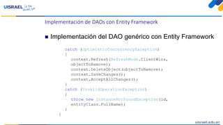 Implementación de DAOs con Entity Framework
 Implementación del DAO genérico con Entity Framework
catch (OptimisticConcurrencyException)
{
context.Refresh(RefreshMode.ClientWins,
objectToRemove);
context.DeleteObject(objectToRemove);
context.SaveChanges();
context.AcceptAllChanges();
}
catch (InvalidOperationException)
{
throw new InstanceNotFoundException(id,
entityClass.FullName);
}
}
 