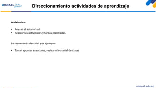 Direccionamiento actividades de aprendizaje
Actividades:
• Revisar el aula virtual
• Realizar las actividades y tareas planteadas.
Se recomienda describir por ejemplo:
• Tomar apuntes esenciales, revisar el material de clases
 