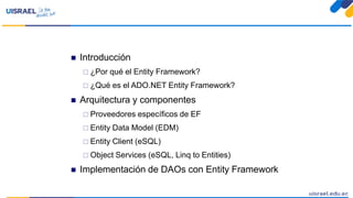  Introducción
 ¿Por qué el Entity Framework?
 ¿Qué es el ADO.NET Entity Framework?
 Arquitectura y componentes
 Proveedores específicos de EF
 Entity Data Model (EDM)
 Entity Client (eSQL)
 Object Services (eSQL, Linq to Entities)
 Implementación de DAOs con Entity Framework
 