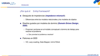 Introducción
¿Por qué el Entity Framework?
 Desajuste de impedancias (impedance mismach)
 Diferencias entre los modelos relacionales y los modelos de objetos
 Diseños guiados por modelos de dominio (Domain Driven Design,
DDD)
 Proponen centrarse en el modelo conceptual o dominio de trabajo para
resolver el problema
 Dan prioridad al problema a resolver!
 Patrones en DDD
 VO, Lazy Loading, Data Mapper, Unit of Work
 