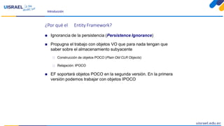 Introducción
¿Por qué el Entity Framework?
 Ignorancia de la persistencia (Persistence Ignorance)
 Propugna el trabajo con objetos VO que para nada tengan que
saber sobre el almacenamiento subyacente
 Construcción de objetos POCO (Plain Old CLR Objects)
 Relajación: IPOCO
 EF soportará objetos POCO en la segunda versión. En la primera
versión podemos trabajar con objetos IPOCO
 