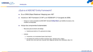 Introducción
¿Qué es el ADO.NET Entity Framework?
 Es un OR/M (Object Relational / Mapping) para .NET
 Incluído en .NET Framework 3.5 SP1 y en VS2008 SP1 (11 de agosto de 2008)
 Incluye un nuevo proveedor de ADO.NET, llamado Entity Client, que habliita el acceso a los
modelos conceptuales
 Incluye dos componentes fundamentales:
 Recursos para el entorno de trabajo:
 Asistente para diseño en VS y generación de código
 Librería:
 Físicamente, en el ensamblado System.Data.Entity.dll
 Sus espacios de nombres se anidan en System.Data (System.Data.Common,
System.Data.EntityClient, System.Data.Mapping, System.Data.Metadata.Edm, etc.)
 