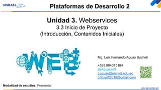 Unidad 3. Webservices
3.3 Inicio de Proyecto
(Introducción, Contenidos Iniciales)
Plataformas de Desarrollo 2
Modalidad de estudios: Presencial
Mg. Luis Fernando Aguas Bucheli
+593 984015184
@Aguaszoft
Laguas@uisrael.edu.ec
Lfabsoft2019@gmail.com
 