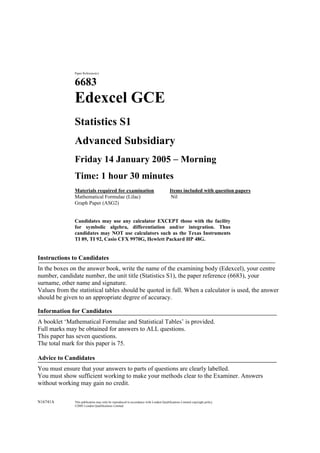 Paper Reference(s)


               6683
               Edexcel GCE
               Statistics S1
               Advanced Subsidiary
               Friday 14 January 2005  Morning
               Time: 1 hour 30 minutes
               Materials required for examination                                      Items included with question papers
               Mathematical Formulae (Lilac)                                            Nil
               Graph Paper (ASG2)


               Candidates may use any calculator EXCEPT those with the facility
               for symbolic algebra, differentiation and/or integration. Thus
               candidates may NOT use calculators such as the Texas Instruments
               TI 89, TI 92, Casio CFX 9970G, Hewlett Packard HP 48G.


Instructions to Candidates
In the boxes on the answer book, write the name of the examining body (Edexcel), your centre
number, candidate number, the unit title (Statistics S1), the paper reference (6683), your
surname, other name and signature.
Values from the statistical tables should be quoted in full. When a calculator is used, the answer
should be given to an appropriate degree of accuracy.

Information for Candidates
A booklet ‘Mathematical Formulae and Statistical Tables’ is provided.
Full marks may be obtained for answers to ALL questions.
This paper has seven questions.
The total mark for this paper is 75.

Advice to Candidates
You must ensure that your answers to parts of questions are clearly labelled.
You must show sufficient working to make your methods clear to the Examiner. Answers
without working may gain no credit.

N16741A        This publication may only be reproduced in accordance with London Qualifications Limited copyright policy.
               ©2005 London Qualifications Limited
 