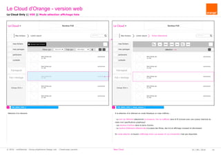 rechercher...
Le Cloud Bandeau PUB
Mes fichiers Lorem ipsum
Ajouter des fichiersmes fichiers
mes partages
partenaire
corbeille
Pub logiciel
Orange 2016
Filtrer par : tous (xx fi Trier par : Date d'ajout
Pub + stockage
Nom fichier.ext
X.x Mo
xx/xx/xxxx
Nom fichier.ext
X.x Mo
xx/xx/xxxx
Nom fichier.ext
X.x Mo
xx/xx/xxxx
Nom fichier.ext
X.x Mo
xx/xx/xxxx
Nom fichier.ext
X.x Mo
xx/xx/xxxx
Nom fichier.ext
X.x Mo
xx/xx/xxxx
fichier sélectionné rechercher...
Le Cloud Bandeau PUB
Mes fichiers Lorem ipsum
mes fichiers
mes partages
partenaire
corbeille
Pub logiciel
Orange 2016
Pub + stockage
Nom fichier.ext
X.x Mo
xx/xx/xxxx
Nom fichier.ext
X.x Mo
xx/xx/xxxx
Nom fichier.ext
X.x Mo
xx/xx/xxxx
Nom fichier.ext
X.x Mo
xx/xx/xxxx
Nom fichier.ext
X.x Mo
xx/xx/xxxx
Nom fichier.ext
X.x Mo
xx/xx/xxxx
sélection : xx
Sup
Télé -
charger Déplacer Copier
Reno -
mmer
TournerPartager
1 2 CW_B003_VDE_L_Mode_Select_1CW_B002_VDE_L
Le Cloud Only || VDE || Mode sélection affichage liste
Sélection d'un élement.
Le Cloud d'Orange - version web
25 / 08 / 2016 10© 2016 - confidential - Group eXpérience Design Lab - Chastrusse Laurent - New Cloud
A la sélection d'un élément en mode Mosaïque ou Liste s'affiche :
- Le nom de l'élément sélectionné (si plusieurs, rien ne s'affiche) dans le fil d'ariane avec une couleur distincte du
reste (voir specifications graphique)
- Les boutons d'actions dans la barre d'action.
- Le nombre d'éléments sélectionnés à la place des filtres, des tris et affichage croissant et décroissant.
En mode sélection le bouton d'affichage entre vue dossier et vue d'ensemble n'est pas disponible.
 