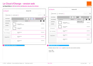 rechercher...
Le Cloud Bandeau PUB
Mes fichiers Lorem ipsum
mes fichiers
mes partages
partenaire
corbeille
Pub logiciel
Orange 2016
tout sélectionner
Pub + stockage
Nom du dossier
xx dossiers - xx fichiers
Nom du dossier
xx fichiers
Nom fichier.ext
X.x Mo
Nom fichier.ext
X.x Mo
Nom fichier.ext
X.x Mo
Nom fichier.ext
X.x Mo
Sup
Télé -
charger Déplacer Partager Copier
sélection : xx
xx/xx/xxxx
xx/xx/xxxx
xx/xx/xxxx
xx/xx/xxxx
xx/xx/xxxx
xx/xx/xxxx
rechercher...
Le Cloud Bandeau PUB
Mes fichiers Lorem ipsum
mes fichiers
mes partages
partenaire
corbeille
Pub logiciel
Orange 2016
tout sélectionner
Pub + stockage
Nom du dossier
xx dossiers - xx fichiers
Nom du dossier
xx fichiers
Nom fichier.ext
X.x Mo
Nom fichier.ext
X.x Mo
Nom fichier.ext
X.x Mo
Nom fichier.ext
X.x Mo
Sup
Télé -
charger Déplacer Partager Copier
sélection : xx
xx/xx/xxxx
xx/xx/xxxx
xx/xx/xxxx
xx/xx/xxxx
xx/xx/xxxx
xx/xx/xxxx
1 2CW_B002_VDO_L_Mode_Select_2
Le Cloud Only || VDO || Action || Sélection de plus d'un fichier
CW_B002_VDO_L_SSM_P_2
Le Cloud d'Orange - version web
25 / 08 / 2016 15© 2016 - confidential - Group eXpérience Design Lab - Chastrusse Laurent - New Cloud
L'utilisateur clique sur l'item "partage", apparaît un sous-menu avec les actions suivantes :
- email / SMS;
- ontenir un lien;
email/sms
obtenir un lien
 